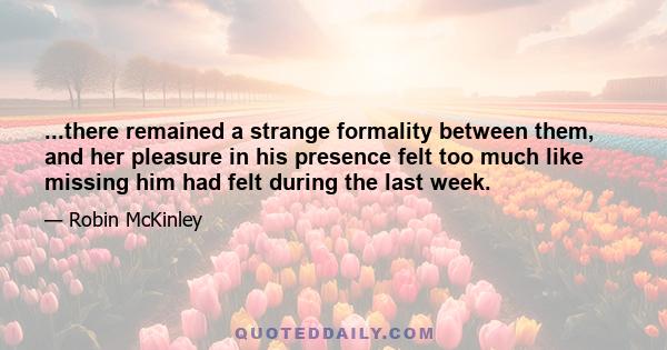 ...there remained a strange formality between them, and her pleasure in his presence felt too much like missing him had felt during the last week.