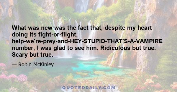 What was new was the fact that, despite my heart doing its fight-or-flight, help-we're-prey-and-HEY-STUPID-THAT'S-A-VAMPIRE number, I was glad to see him. Ridiculous but true. Scary but true.