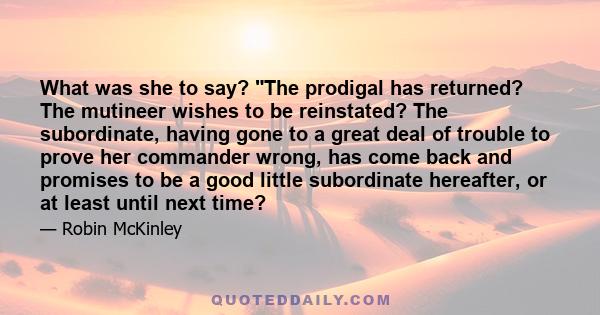 What was she to say? The prodigal has returned? The mutineer wishes to be reinstated? The subordinate, having gone to a great deal of trouble to prove her commander wrong, has come back and promises to be a good little