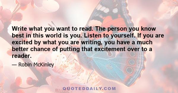 Write what you want to read. The person you know best in this world is you. Listen to yourself. If you are excited by what you are writing, you have a much better chance of putting that excitement over to a reader.