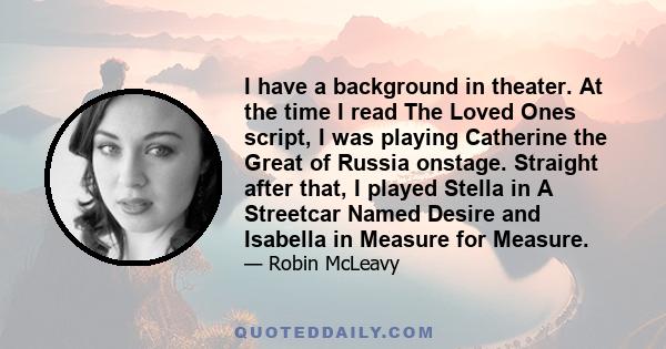 I have a background in theater. At the time I read The Loved Ones script, I was playing Catherine the Great of Russia onstage. Straight after that, I played Stella in A Streetcar Named Desire and Isabella in Measure for 