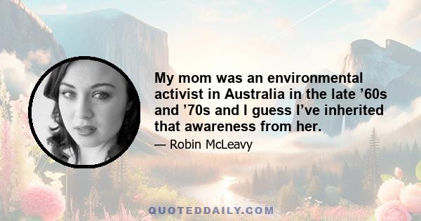 My mom was an environmental activist in Australia in the late ’60s and ’70s and I guess I’ve inherited that awareness from her.