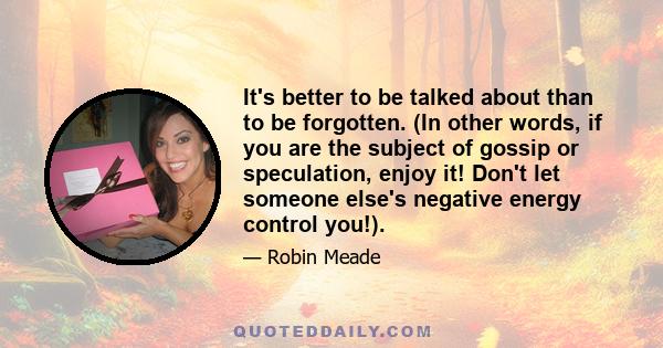 It's better to be talked about than to be forgotten. (In other words, if you are the subject of gossip or speculation, enjoy it! Don't let someone else's negative energy control you!).