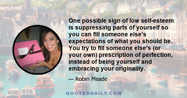 One possible sign of low self-esteem is suppressing parts of yourself so you can fill someone else's expectations of what you should be. You try to fill someone else's (or your own) prescription of perfection, instead