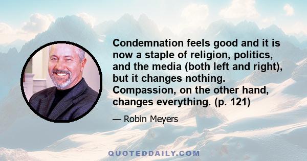 Condemnation feels good and it is now a staple of religion, politics, and the media (both left and right), but it changes nothing. Compassion, on the other hand, changes everything. (p. 121)