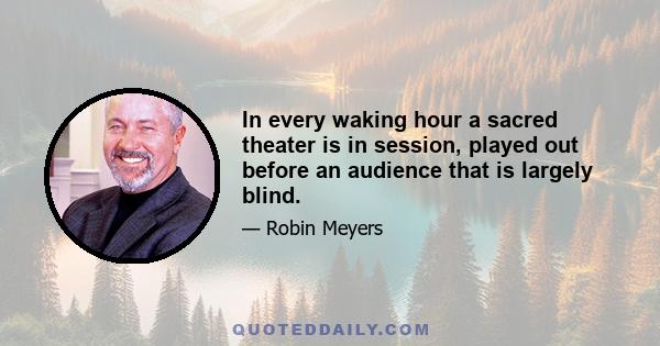 In every waking hour a sacred theater is in session, played out before an audience that is largely blind.