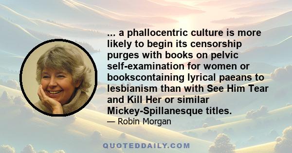 ... a phallocentric culture is more likely to begin its censorship purges with books on pelvic self-examination for women or bookscontaining lyrical paeans to lesbianism than with See Him Tear and Kill Her or similar