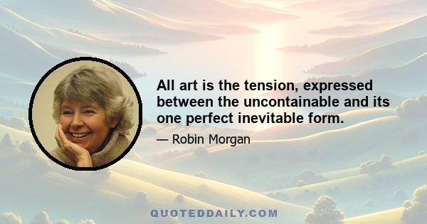 All art is the tension, expressed between the uncontainable and its one perfect inevitable form.