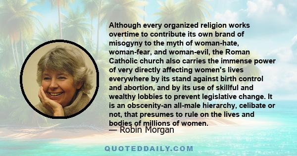 Although every organized religion works overtime to contribute its own brand of misogyny to the myth of woman-hate, woman-fear, and woman-evil, the Roman Catholic church also carries the immense power of very directly