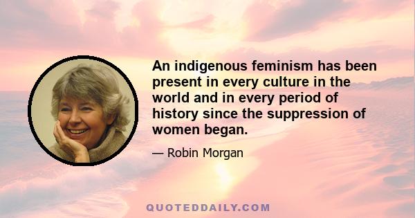 An indigenous feminism has been present in every culture in the world and in every period of history since the suppression of women began.