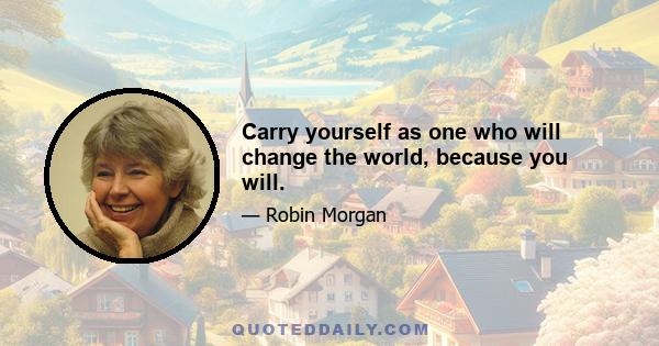 Carry yourself as one who will change the world, because you will.