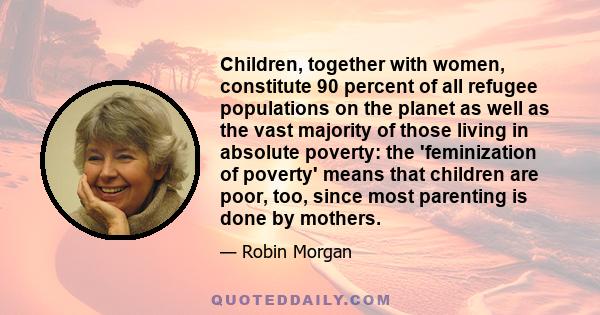 Children, together with women, constitute 90 percent of all refugee populations on the planet as well as the vast majority of those living in absolute poverty: the 'feminization of poverty' means that children are poor, 