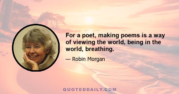 For a poet, making poems is a way of viewing the world, being in the world, breathing.