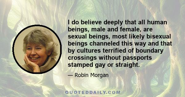 I do believe deeply that all human beings, male and female, are sexual beings, most likely bisexual beings channeled this way and that by cultures terrified of boundary crossings without passports stamped gay or