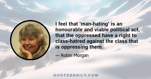 I feel that 'man-hating' is an honourable and viable political act, that the oppressed have a right to class-hatred against the class that is oppressing them.