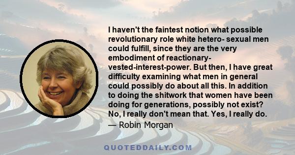 I haven't the faintest notion what possible revolutionary role white hetero- sexual men could fulfill, since they are the very embodiment of reactionary- vested-interest-power. But then, I have great difficulty