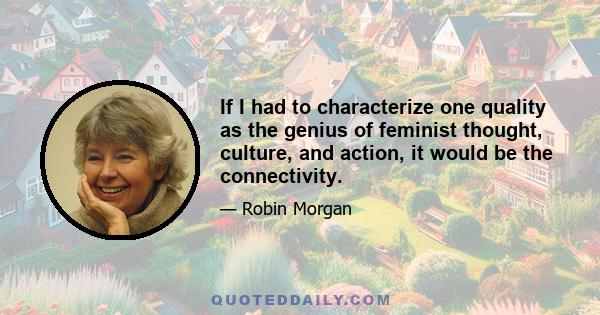 If I had to characterize one quality as the genius of feminist thought, culture, and action, it would be the connectivity.