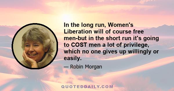 In the long run, Women's Liberation will of course free men-but in the short run it's going to COST men a lot of privilege, which no one gives up willingly or easily.