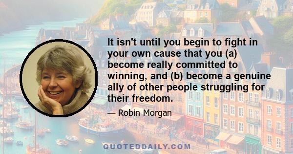 It isn't until you begin to fight in your own cause that you (a) become really committed to winning, and (b) become a genuine ally of other people struggling for their freedom.