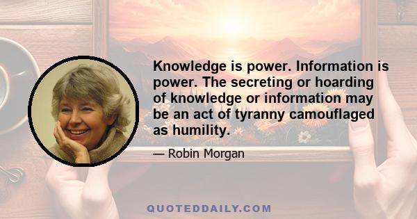 Knowledge is power. Information is power. The secreting or hoarding of knowledge or information may be an act of tyranny camouflaged as humility.