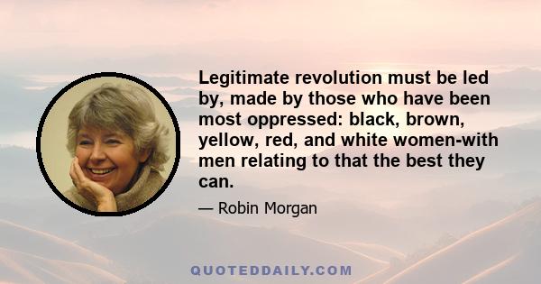 Legitimate revolution must be led by, made by those who have been most oppressed: black, brown, yellow, red, and white women-with men relating to that the best they can.