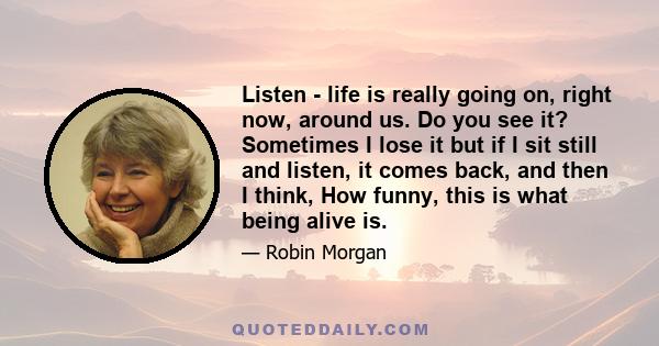 Listen - life is really going on, right now, around us. Do you see it? Sometimes I lose it but if I sit still and listen, it comes back, and then I think, How funny, this is what being alive is.