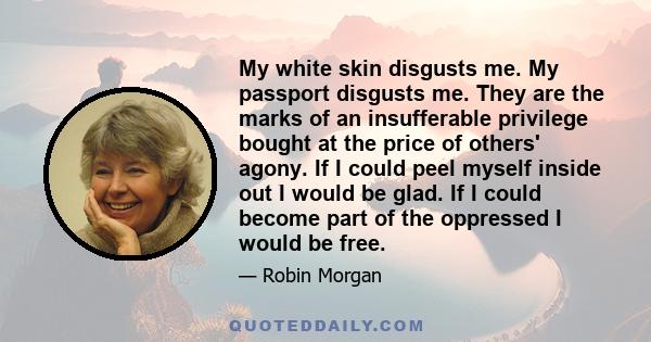 My white skin disgusts me. My passport disgusts me. They are the marks of an insufferable privilege bought at the price of others' agony. If I could peel myself inside out I would be glad. If I could become part of the