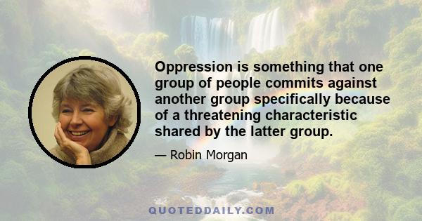 Oppression is something that one group of people commits against another group specifically because of a threatening characteristic shared by the latter group.