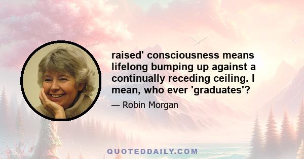 raised' consciousness means lifelong bumping up against a continually receding ceiling. I mean, who ever 'graduates'?