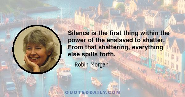 Silence is the first thing within the power of the enslaved to shatter. From that shattering, everything else spills forth.