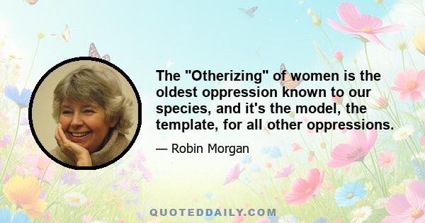 The Otherizing of women is the oldest oppression known to our species, and it's the model, the template, for all other oppressions.