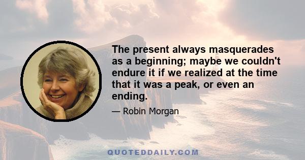 The present always masquerades as a beginning; maybe we couldn't endure it if we realized at the time that it was a peak, or even an ending.