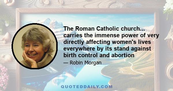 The Roman Catholic church... carries the immense power of very directly affecting women's lives everywhere by its stand against birth control and abortion