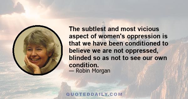 The subtlest and most vicious aspect of women's oppression is that we have been conditioned to believe we are not oppressed, blinded so as not to see our own condition.