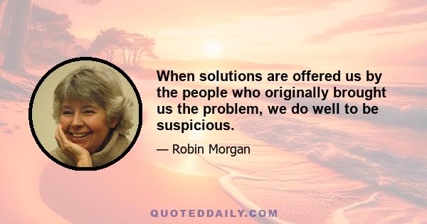 When solutions are offered us by the people who originally brought us the problem, we do well to be suspicious.