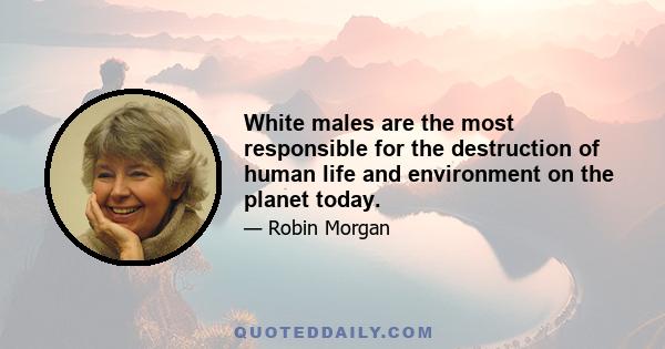 White males are the most responsible for the destruction of human life and environment on the planet today.