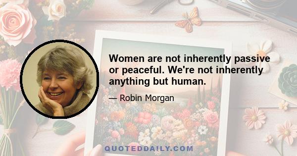 Women are not inherently passive or peaceful. We're not inherently anything but human.