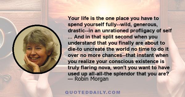 Your life is the one place you have to spend yourself fully--wild, generous, drastic--in an unrationed profligacy of self ... And in that split second when you understand that you finally are about to die-to uncreate