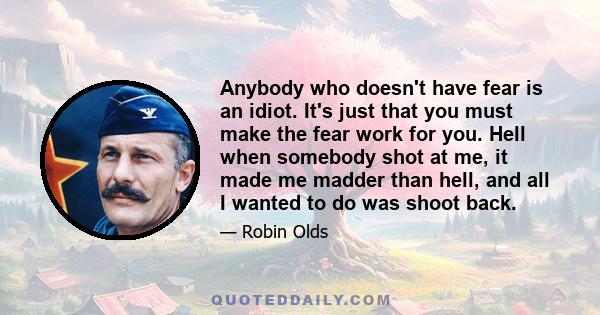 Anybody who doesn't have fear is an idiot. It's just that you must make the fear work for you. Hell when somebody shot at me, it made me madder than hell, and all I wanted to do was shoot back.