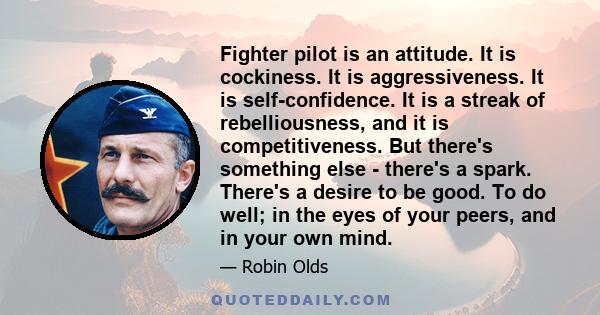 Fighter pilot is an attitude. It is cockiness. It is aggressiveness. It is self-confidence. It is a streak of rebelliousness, and it is competitiveness. But there's something else - there's a spark. There's a desire to