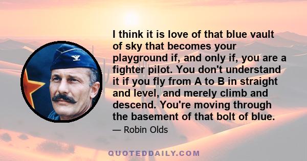 I think it is love of that blue vault of sky that becomes your playground if, and only if, you are a fighter pilot. You don't understand it if you fly from A to B in straight and level, and merely climb and descend.