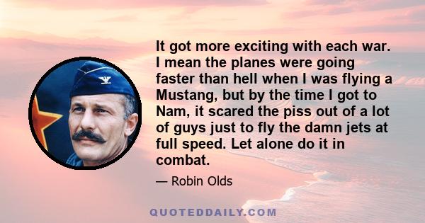 It got more exciting with each war. I mean the planes were going faster than hell when I was flying a Mustang, but by the time I got to Nam, it scared the piss out of a lot of guys just to fly the damn jets at full