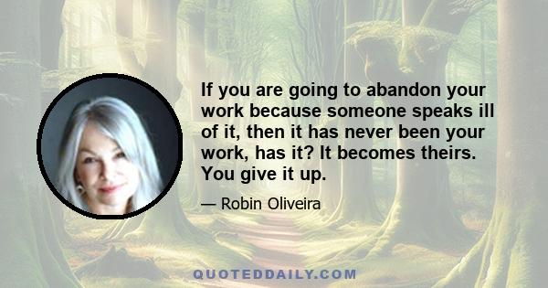 If you are going to abandon your work because someone speaks ill of it, then it has never been your work, has it? It becomes theirs. You give it up.