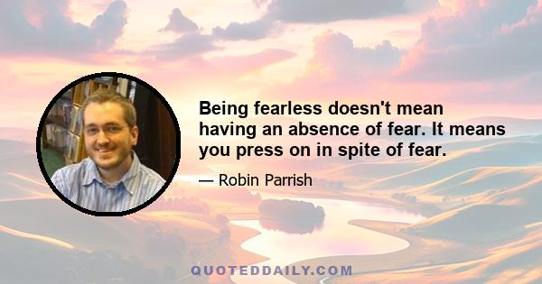 Being fearless doesn't mean having an absence of fear. It means you press on in spite of fear.