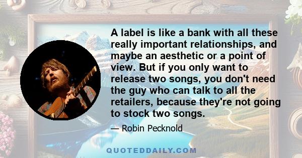 A label is like a bank with all these really important relationships, and maybe an aesthetic or a point of view. But if you only want to release two songs, you don't need the guy who can talk to all the retailers,