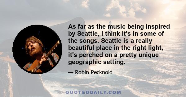 As far as the music being inspired by Seattle, I think it's in some of the songs. Seattle is a really beautiful place in the right light, it's perched on a pretty unique geographic setting.