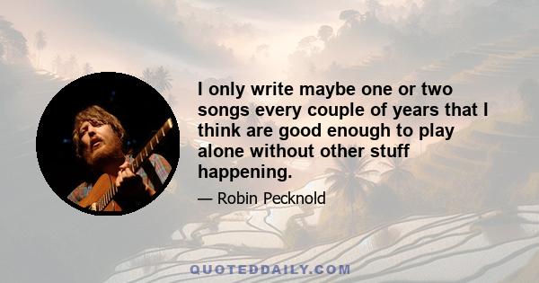 I only write maybe one or two songs every couple of years that I think are good enough to play alone without other stuff happening.