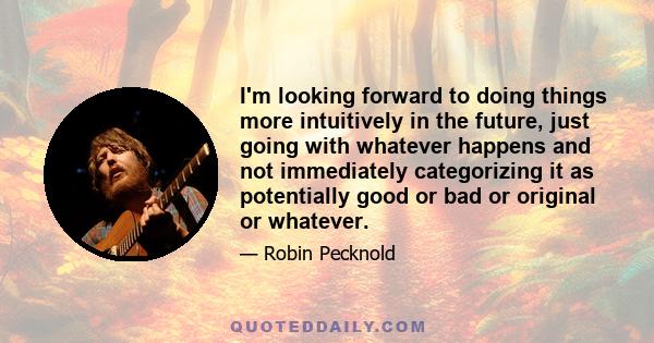 I'm looking forward to doing things more intuitively in the future, just going with whatever happens and not immediately categorizing it as potentially good or bad or original or whatever.