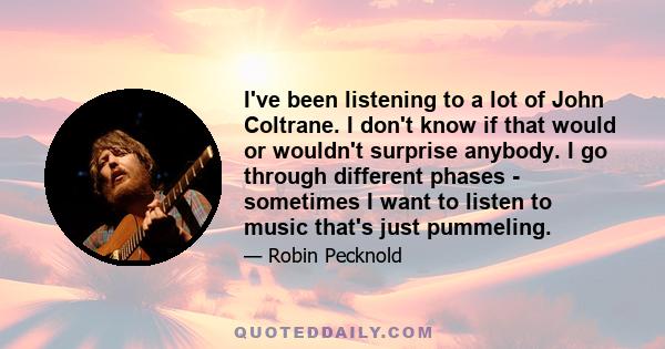 I've been listening to a lot of John Coltrane. I don't know if that would or wouldn't surprise anybody. I go through different phases - sometimes I want to listen to music that's just pummeling.