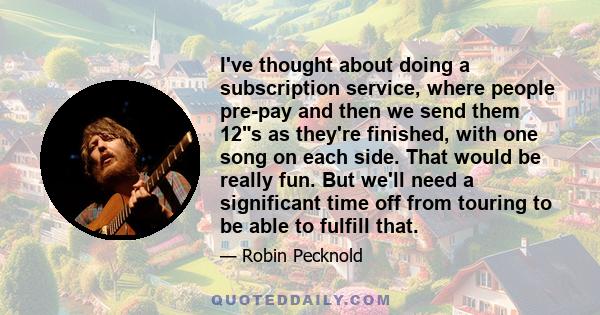 I've thought about doing a subscription service, where people pre-pay and then we send them 12s as they're finished, with one song on each side. That would be really fun. But we'll need a significant time off from